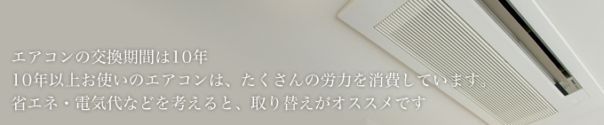 エアコンの交換期間は10年10年以上お使いのエアコンは、たくさんの労力を消費しています。省エネ・電気代などを考えると、取り替えがオススメです
